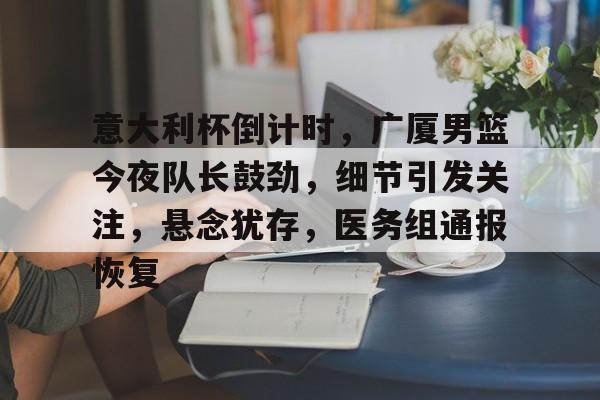 包含意大利杯倒计时，广厦男篮今夜队长鼓劲，细节引发关注，悬念犹存，医务组通报恢复的词条-开云官网APP