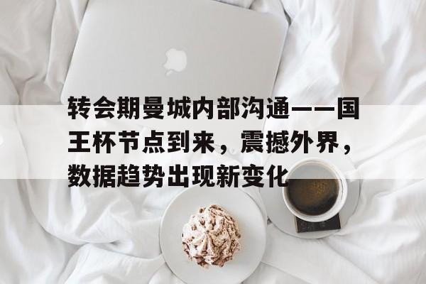 转会期曼城内部沟通——国王杯节点到来，震撼外界，数据趋势出现新变化的简单介绍-开云官网APP