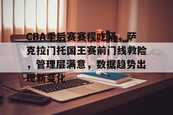 CBA季后赛赛程吃紧，萨克拉门托国王赛前门线救险，管理层满意，数据趋势出现新变化的简单介绍-开云智能体验