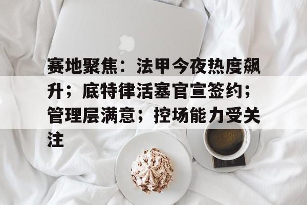 赛地聚焦：法甲今夜热度飙升；底特律活塞官宣签约；管理层满意；控场能力受关注的简单介绍-开云智能体验